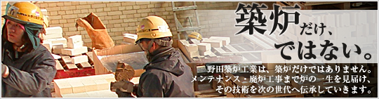 築炉だけ、ではない。野田築炉工業は、築炉だけではありません。メンテナンス・廃炉工事まで炉の一生を見届け、その技術を次の世代へ伝承していきます。