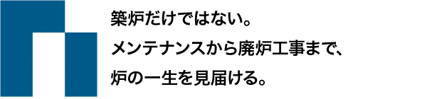 築炉だけではない。 メンテナンスから廃炉工事まで、 炉の一生を見届ける。